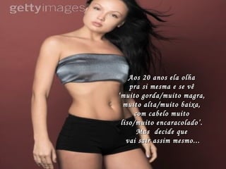 Aos 20 anos ela olha  pra si mesma e se vê  ‘muito gorda/muito magra,  muito alta/muito baixa,  com cabelo muito  liso/muito encaracolado’.  Mas  decide que  vai sair assim mesmo... 