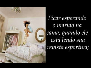 Ficar esperando  o marido na  cama, quando ele  está lendo sua revista esportiva; 