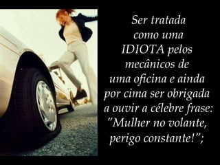 Ser tratada  como uma  IDIOTA pelos  mecânicos de  uma oficina e ainda  por cima ser obrigada  a ouvir a célebre frase: ”Mulher no volante,  perigo constante!”;   