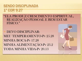 “ELA PRODUZ CRESCIMENTO ESPIRITUAL,
REALIZAÇÃO PESSOAL E BEM ESTAR
FÍSICO.”
 DEVO DISCIPLINAR:
MEU TEMPERAMENTO-Pv 25.28
MINHA BOCA-Pv 17.28
MINHA ALIMENTAÇÃO-Pv 23.2
TODA MINHA VIDA-Pv 20.13
“ELA PRODUZ CRESCIMENTO ESPIRITUAL,
REALIZAÇÃO PESSOAL E BEM ESTAR
FÍSICO.”
 DEVO DISCIPLINAR:
MEU TEMPERAMENTO-Pv 25.28
MINHA BOCA-Pv 17.28
MINHA ALIMENTAÇÃO-Pv 23.2
TODA MINHA VIDA-Pv 20.13
 