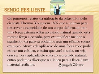  Os primeiros relatos da utilização da palavra foi pelo
cientista Thomas Young em 1807 que a utilizou para
descrever a capacidade de um corpo deformado por
uma força externa voltar ao estado natural quando esta
mesma força é cessada, para exemplificar melhor o
significado da palavra podemos usar um elástico como
exemplo. Através da aplicação de uma força você pode
esticar um elástico, e assim que você o solta, ou seja,
cessa a força aplicada ele volta ao seu estado natural,
então podemos dizer que o elástico para a física é um
material resiliente. Rosangela Oliveira
 Os primeiros relatos da utilização da palavra foi pelo
cientista Thomas Young em 1807 que a utilizou para
descrever a capacidade de um corpo deformado por
uma força externa voltar ao estado natural quando esta
mesma força é cessada, para exemplificar melhor o
significado da palavra podemos usar um elástico como
exemplo. Através da aplicação de uma força você pode
esticar um elástico, e assim que você o solta, ou seja,
cessa a força aplicada ele volta ao seu estado natural,
então podemos dizer que o elástico para a física é um
material resiliente. Rosangela Oliveira
 