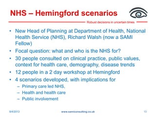 Robust decisions in uncertain times
NHS – Hemingford scenarios
• New Head of Planning at Department of Health, National
Health Service (NHS), Richard Walsh (now a SAMI
Fellow)
• Focal question: what and who is the NHS for?
• 30 people consulted on clinical practice, public values,
context for health care, demography, disease trends
• 12 people in a 2 day workshop at Hemingford
• 4 scenarios developed, with implications for
– Primary care led NHS,
– Health and health care
– Public involvement
www.samiconsulting.co.uk 108/4/2013
 
