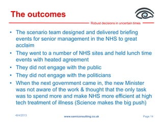 Robust decisions in uncertain times
The outcomes
•8/4/2013 www.samiconsulting.co.uk Page 14
• The scenario team designed and delivered briefing
events for senior management in the NHS to great
acclaim
• They went to a number of NHS sites and held lunch time
events with heated agreement
• They did not engage with the public
• They did not engage with the politicians
• When the next government came in, the new Minister
was not aware of the work & thought that the only task
was to spend more and make NHS more efficient at high
tech treatment of illness (Science makes the big push)
 