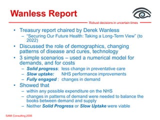 Robust decisions in uncertain times
Wanless Report
SAMI Consulting 2006
• Treasury report chaired by Derek Wanless
– “Securing Our Future Health: Taking a Long-Term View” (to
2022)
• Discussed the role of demographics, changing
patterns of disease and cures, technology
• 3 simple scenarios – used a numerical model for
demands, and for costs
– Solid progress: less change in preventative care
– Slow uptake: NHS performance improvements
– Fully engaged : changes in demand
• Showed that
– within any possible expenditure on the NHS
– changes in patterns of demand were needed to balance the
books between demand and supply
– Neither Solid Progress or Slow Uptake were viable
 