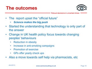 Robust decisions in uncertain times
The outcomes
•8/4/2013 www.samiconsulting.co.uk Page 16
• The report upset the “official future”
• Science makes the big push
• Started the understanding that technology is only part of
the answer
• Change in UK health policy focus towards changing
peoples’ behaviours
• Reduction in obesity
• Increase in anti-smoking campaigns
• Promotion of exercise
• GPs offer yearly check ups
• Also a move towards self help via pharmacists, etc
 