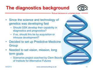 Robust decisions in uncertain times
The diagnostics background
• Since the science and technology of
genetics was developing fast
– Should GSK develop their capability in
diagnostics and prognostics?
– If so, should this be by acquisition or
inhouse development?
• Decided to set up Predictive Medicine
Group
• Needed to set vision, mission, long
term goals
– Scenarios project coached by Clem Bezold
of Institute for Alternative Futures
8/4/2013 www.samiconsulting.co.uk 18
 