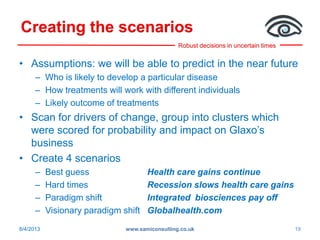 Robust decisions in uncertain times
Creating the scenarios
• Assumptions: we will be able to predict in the near future
– Who is likely to develop a particular disease
– How treatments will work with different individuals
– Likely outcome of treatments
• Scan for drivers of change, group into clusters which
were scored for probability and impact on Glaxo’s
business
• Create 4 scenarios
– Best guess Health care gains continue
– Hard times Recession slows health care gains
– Paradigm shift Integrated biosciences pay off
– Visionary paradigm shift Globalhealth.com
8/4/2013 www.samiconsulting.co.uk 19
 
