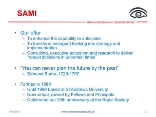 Robust decisions in uncertain times
SAMI
• Our offer
– To enhance the capability to anticipate
– To transform emergent thinking into strategy and
implementation
– Consulting, executive education and research to deliver
“robust decisions in uncertain times”
• “You can never plan the future by the past”
– Edmund Burke, 1729-1797
• Formed in 1989
– Until 1999 based at St Andrews University
– Now virtual, owned by Fellows and Principals
– Celebrated our 20th anniversary at the Royal Society
8/4/2013 2www.samiconsulting.co.uk
 