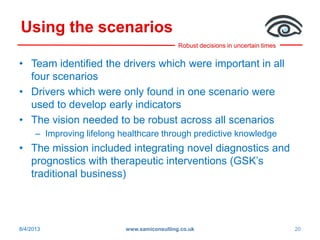 Robust decisions in uncertain times
Using the scenarios
• Team identified the drivers which were important in all
four scenarios
• Drivers which were only found in one scenario were
used to develop early indicators
• The vision needed to be robust across all scenarios
– Improving lifelong healthcare through predictive knowledge
• The mission included integrating novel diagnostics and
prognostics with therapeutic interventions (GSK’s
traditional business)
8/4/2013 www.samiconsulting.co.uk 20
 