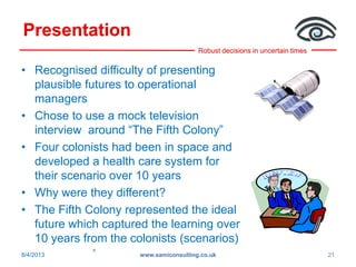 Robust decisions in uncertain times
Presentation
• Recognised difficulty of presenting
plausible futures to operational
managers
• Chose to use a mock television
interview around “The Fifth Colony”
• Four colonists had been in space and
developed a health care system for
their scenario over 10 years
• Why were they different?
• The Fifth Colony represented the ideal
future which captured the learning over
10 years from the colonists (scenarios)
»
8/4/2013 www.samiconsulting.co.uk 21
 