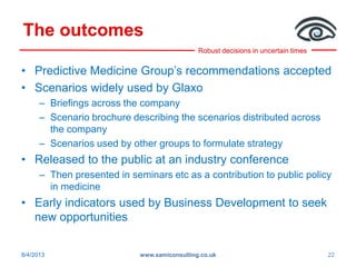 Robust decisions in uncertain times
The outcomes
• Predictive Medicine Group’s recommendations accepted
• Scenarios widely used by Glaxo
– Briefings across the company
– Scenario brochure describing the scenarios distributed across
the company
– Scenarios used by other groups to formulate strategy
• Released to the public at an industry conference
– Then presented in seminars etc as a contribution to public policy
in medicine
• Early indicators used by Business Development to seek
new opportunities
8/4/2013 www.samiconsulting.co.uk 22
 