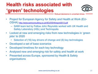Robust decisions in uncertain times
Health risks associated with
‘green’ technologies
• Project for European Agency for Safety and Health at Work (EU-
OSHA) http://www.samiconsulting.co.uk/4EUOSHAreport2013.pdf
– SAMI team led by Fellow John Reynolds worked with UK Health and
Safety Laboratory (HSL) and Technopolis
• Looked at new and emerging risks from new technologies in ‘green
jobs’ to 2020
• Selection of (16) key drivers of change and (8) key technologies
• Developed a set of base scenarios
• Developed timelines for each key technology
• Analysed new and emerging risk for safety and health at work
• Presented across Europe, sponsored by Health & Safety
organisations
www.samiconsulting.co.uk 23
 