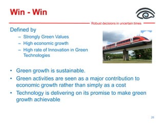 Robust decisions in uncertain times
Win - Win
Defined by
– Strongly Green Values
– High economic growth
– High rate of Innovation in Green
Technologies
• Green growth is sustainable.
• Green activities are seen as a major contribution to
economic growth rather than simply as a cost
• Technology is delivering on its promise to make green
growth achievable
26
 