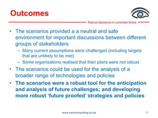 Robust decisions in uncertain times
Outcomes
• The scenarios provided a a neutral and safe
environment for important discussions between different
groups of stakeholders
– Many current assumptions were challenged (including targets
that are unlikely to be met)
– Some organisations realised that their plans were not robust
• The scenarios could be used for the analysis of a
broader range of technologies and policies
• The scenarios were a robust tool for the anticipation
and analysis of future challenges; and developing
more robust ‘future proofed’ strategies and policies
www.samiconsulting.co.uk 31
 