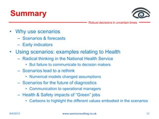 Robust decisions in uncertain times
Summary
• Why use scenarios
– Scenarios & forecasts
– Early indicators
• Using scenarios: examples relating to Health
– Radical thinking in the National Health Service
• But failure to communicate to decision makers
– Scenarios lead to a rethink
• Numerical models changed assumptions
– Scenarios for the future of diagnostics
• Communication to operational managers
– Health & Safety impacts of “Green” jobs
• Cartoons to highlight the different values embodied in the scenarios
8/4/2013 www.samiconsulting.co.uk 32
 