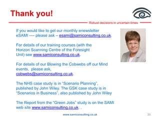 Robust decisions in uncertain times
Thank you!
www.samiconsulting.co.uk 33
If you would like to get our monthly enewsletter
eSAMI ---- please ask – esami@samiconsulting.co.uk.
For details of our training courses (with the
Horizon Scanning Centre of the Foresight
Unit) see www.samiconsulting.co.uk.
For details of our Blowing the Cobwebs off our Mind
events, please ask,
cobwebs@samiconsulting.co.uk.
The NHS case study is in “Scenario Planning”,
published by John Wiley. The GSK case study is in
“Scenarios in Business”, also published by John Wiley
The Report from the “Green Jobs” study is on the SAMI
web site www.samiconsulting.co.uk. .
 