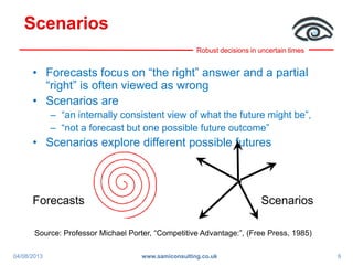 Robust decisions in uncertain times
Scenarios
• Forecasts focus on “the right” answer and a partial
“right” is often viewed as wrong
• Scenarios are
– “an internally consistent view of what the future might be”,
– “not a forecast but one possible future outcome”
• Scenarios explore different possible futures
Forecasts Scenarios
Source: Professor Michael Porter, “Competitive Advantage:”, (Free Press, 1985)
04/08/2013 6www.samiconsulting.co.uk
 