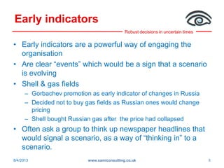 Robust decisions in uncertain times
Early indicators
• Early indicators are a powerful way of engaging the
organisation
• Are clear “events” which would be a sign that a scenario
is evolving
• Shell & gas fields
– Gorbachev promotion as early indicator of changes in Russia
– Decided not to buy gas fields as Russian ones would change
pricing
– Shell bought Russian gas after the price had collapsed
• Often ask a group to think up newspaper headlines that
would signal a scenario, as a way of “thinking in” to a
scenario.
8/4/2013 www.samiconsulting.co.uk 8
 