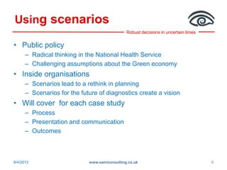 Robust decisions in uncertain times
Using scenarios
• Public policy
– Radical thinking in the National Health Service
– Challenging assumptions about the Green economy
• Inside organisations
– Scenarios lead to a rethink in planning
– Scenarios for the future of diagnostics create a vision
• Will cover for each case study
– Process
– Presentation and communication
– Outcomes
8/4/2013 www.samiconsulting.co.uk 9
 