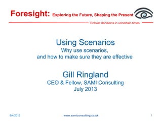 Robust decisions in uncertain times
Foresight: Exploring the Future, Shaping the Present
8/4/2013 www.samiconsulting.co.uk 1
Using Scenarios
Why use scenarios,
and how to make sure they are effective
Gill Ringland
CEO & Fellow, SAMI Consulting
July 2013
 