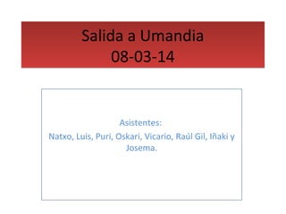 Salida a Umandia 
08-03-14 
Asistentes: 
Natxo, Luis, Puri, Oskari, Vicario, Raúl Gil, Iñaki y 
Josema. 
 