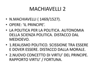 MACHIAVELLI 2
• N.MACHIAVELLI ( 1469/1527).
• OPERE: ‘IL PRINCIPE’.
• LA POLITICA PER LA POLITICA. AUTONOMIA
DELLA SCIENZA POLITICA. DISTACCO DAL
MEDIOEVO.
• 1.REALISMO POLITICO. SCISSIONE TRA ESSERE
E DOVER ESSERE. DISTACCO DALLA MORALE.
• 2.NUOVO CONCETTO DI VIRTU’ DEL PRINCIPE.
RAPPORTO VIRTU’ / FORTUNA.
 