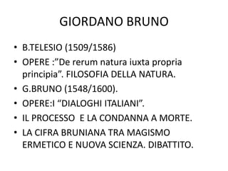GIORDANO BRUNO
• B.TELESIO (1509/1586)
• OPERE :”De rerum natura iuxta propria
principia”. FILOSOFIA DELLA NATURA.
• G.BRUNO (1548/1600).
• OPERE:I “DIALOGHI ITALIANI”.
• IL PROCESSO E LA CONDANNA A MORTE.
• LA CIFRA BRUNIANA TRA MAGISMO
ERMETICO E NUOVA SCIENZA. DIBATTITO.
 