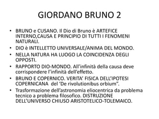 GIORDANO BRUNO 2
• BRUNO e CUSANO. Il Dio di Bruno è ARTEFICE
INTERNO,CAUSA E PRINCIPIO DI TUTTI I FENOMENI
NATURALI.
• DIO è INTELLETTO UNIVERSALE/ANIMA DEL MONDO.
• NELLA NATURA HA LUOGO LA COINCIDENZA DEGLI
OPPOSTI.
• RAPPORTO DIO-MONDO. All’infinità della causa deve
corrispondere l’infinità dell’effetto.
• BRUNO E COPERNICO. VERITA’ FISICA DELL’IPOTESI
COPERNICANA del ‘De rivolutionibus orbium”.
• Trasformazione dell’astronomia eliocentrica da problema
tecnico a problema filosofico. DISTRUZIONE
DELL’UNIVERSO CHIUSO ARISTOTELICO-TOLEMAICO.
 