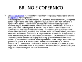 BRUNO E COPERNICO
• La Cena de le ceneri rappresenta uno dei momenti più significativi della fortuna
di Copernico nel Cinquecento.
In quest’opera Bruno discute la teoria di Copernico dell’eliocentrismo, allargando
però il respiro della riflessione. Copernico a giudizio di Bruno non è riuscito a
«profondare dentro i sentimenti», è rimasto troppo vincolato al pensiero
matematico per diventare anche un buon filosofo: ha cominciato a muovere la
soma, ma non è stato in grado di portarla fino in fondo. Bruno fa esplodere
l’universo di Copernico in direzioni infinite, l’infinito universo pullula di infiniti
mondi: la causa infinita, cioè Dio, non può che avere un effetto infinito, l’universo.
«Mostra il modo della consistenza di corpi mondani, et dechiara essere infinita la
mole de l’universo; et che in vano si cerca il centro o la circonferenza del mondo
universale, come fusse un de corpi particulari […] afferma esser conformi in
materia questo mondo nostro ch’è detto globo della terra, con gli mondi che son
gli corpi de gli altri astri. Et che è cosa da fanciulli aver creduto, et credere
altrimente. Et che quei son tanti animali intellettuali: et che non meno in quelli
vegetano, et intendono molti et innumerabili individui semplici, et composti; che
veggiamo vivere et vegetar nel dorso di questo».
 