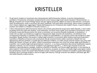 KRISTELLER
• Tra gli storici moderni si incontrano due interpretazioni dell'Umanesimo italiano. La prima interpretazione
considera il movimento umanistico semplicemente come l'ascesa degli studi classici durante il Rinascimento [...].
[Ma gli umanisti] non furono filologi classici che per ragioni personali, ebbero la mania di fare discorsi, ma furono
retori di professione, eredi e successori dei retori medievali, tutti presi dalla convinzione, allora nuova e moderna,
che il mezzo migliore per raggiungere l'ideale dell'eloquenza era l'imitazione dei modelli classici, e quindi indotti a
studiare tali modelli e a fondare la filosofia classica [...].
• L'altra interpretazione dell'Umanesimo italiano che prevale specialmente tra gli storici della filosofia, e che è stata
accettata anche da molti altri studiosi, è piú ambiziosa, ma forse meno solida. Essa considera l'Umanesimo come
la filosofia nuova del Rinascimento che sorse in contrasto con la vecchia filosofia medievale, la Scolastica [...].
Credo che sia stata una tendenza a esagerare l'opposizione degli umanisti alla Scolastica, e di attribuire loro
un'importanza filosofica e scientifica che essi in realtà non possedettero. La reazione contro tale tendenza è stata
inevitabile. Quegli studiosi che lessero i trattati degli umanisti e si accorsero della relativa mancanza di pensiero
scientifico e filosofico arrivarono alla conclusione che gli umanisti furono cattivi scienziati e filosofi che non
adempirono alle loro pretese o a quelle dei loro difensori moderni. Io credo che gli umanisti italiani non siano stati
affatto dei filosofi, né buoni né cattivi. Infatti il movimento umanistico non sorse nel campo degli studi filosofici o
scientifici, ma in quello degli studi grammaticali e retorici [...]. La critica umanistica alla scienza medievale è spesso
radicale e violenta, ma non ne tocca i problemi e gli argomenti specifici [...]. Però se gli umanisti furono dei
dilettanti in giurisprudenza, teologia, medicina e perfino in filosofia, essi furono degli specialisti in una quantità di
altre materie. Il loro campo fu la grammatica, fu la retorica, la poesia, la storia, e lo studio degli autori greci e latini.
Essi penetrarono anche nel campo della filosofia morale, e fecero qualche tentativo di invadere quello della logica,
tentativo che fu anzitutto diretto a ridurre la logica alla retorica. Però gli umanisti non dettero contributi agli altri
rami della filosofia o della scienza.
 
