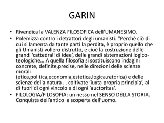GARIN
• Rivendica la VALENZA FILOSOFICA dell’UMANESIMO.
• Polemizza contro i detrattori degli umanisti. “Perché ciò di
cui si lamenta da tante parti la perdita, è proprio quello che
gli Umanisti vollero distrutto, e cioè la costruzione delle
grandi ‘cattedrali di idee’, delle grandi sistemazioni logico-
teologiche….A quella filosofia si sostituiscono indagini
concrete, definite,precise, nelle direzioni delle scienze
morali
(etica,politica,economia,estetica,logica,retorica) e delle
scienze della natura … coltivate ‘iuxta propria principia’, al
di fuori di ogni vincolo e di ogni ‘auctoritas’.
• FILOLOGIA/FILOSOFIA: un nesso nel SENSO DELLA STORIA.
Conquista dell’antico e scoperta dell’uomo.
 