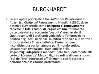 BURCKHARDT
• La sua opera principale è Die Kultur der Renaissance in
Italien (La Civiltà del Rinascimento in Italia) (1860), dove
descrive il XV secolo come un’epoca di rinnovamento
radicale in tutti i campi dell’agire umano, totalmente
distaccata dalla precedente “oscurità” medievale. Il
Quattrocento di Burckhardt vede infatti l’affermazione
politica degli Stati nazionali, la critica razionale alle dottrine
ortodosse della Chiesa cattolica, l’ammirazione
incondizionata per la natura e per il mondo antico.
Un’autentica rivoluzione, riassumibile nello
slogan “riguadagnare il mondo” usato frequentemente alla
corte di Lorenzo de’ Medici, figura cardine di quella nuova
“età dell’oro” conclusasi ufficialmente con la scoperta
dell’America e la riforma protestante
 