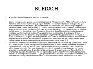 BURDACH
• K. Burdach, dal medioevo alla Riforma, Prefazione
•
• Le due immagini nelle quali si annunciano i concetti di “Rinascimento” e “Riforma” rientrano l'una
nell'altra, anzi, formano un'unità [...]; si può dire che a fondamento delle due immagini stia quel
mistico concetto del “rinascere”, del venir ricreati, che ritroviamo nella antica liturgia pagana, e
nella liturgia sacramentale cristiana [...]. La mistica immagine della Rinascita e della Riforma aveva
vissuto, sotto entrambi i suoi aspetti, attraverso tutto il Medioevo [...] ora, dopo lo slancio religioso
del XII secolo [...] dopo Gioacchino, Francesco, Domenico, dopo l'illimitato flusso di entusiasmo
religioso, quell'immagine si muta nell'espressione di un sentimento e di un bisogno di tipo
puramente umano, che dapprima empie di sé solo singoli individui, poi anche ampi circoli, ed al
quale si mischiano la esigenza e l'immaginazione della fantasia, dell'anima sensibile. CosÍ diventa un
segno di riconoscimento del consapevole progresso sul piano secolare: nel campo politico e nel
campo sociale, e contemporaneamente nel campo poetico ed artistico. [...]
• Queste idee imperialistico-millenaristiche vivono attraverso tutto il Medioevo [...] ma dietro a tutte
sta l'incancellabile ricordo della grandezza soprannaturale di Roma, della sua potenza universale e
della sua civiltà, che a sua volta era solo l'erede del dominio mondiale e della civiltà universale
ellenistica ed orientale. E con questo ricordo si ravviva di nuovo la brama di ricreare per conto
proprio il perduto splendore di questo mondo sommerso, di fondare una nova Roma. [...] Cosí -
intendendo la parola Rinascimento nel suo significato ora abituale di “ravvivamento della cultura
antica” - si hanno piú Rinascimenti [...], [ma] la caratteristica del vero e proprio Rinascimento è solo
che in esso la riconquista della civiltà antica è un rinnovamento ed un elevamento di se stessi.
 