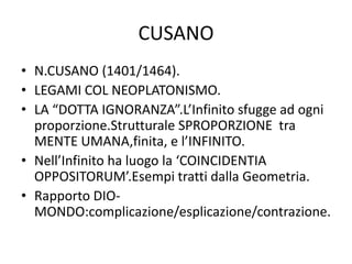 CUSANO
• N.CUSANO (1401/1464).
• LEGAMI COL NEOPLATONISMO.
• LA “DOTTA IGNORANZA”.L’Infinito sfugge ad ogni
proporzione.Strutturale SPROPORZIONE tra
MENTE UMANA,finita, e l’INFINITO.
• Nell’Infinito ha luogo la ‘COINCIDENTIA
OPPOSITORUM’.Esempi tratti dalla Geometria.
• Rapporto DIO-
MONDO:complicazione/esplicazione/contrazione.
 