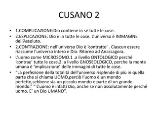 CUSANO 2
• 1.COMPLICAZIONE:Dio contiene in sé tutte le cose.
• 2.ESPLICAZIONE: Dio è in tutte le cose. L’universo è IMMAGINE
dell’Assoluto.
• 2.CONTRAZIONE: nell’universo Dio è ‘contratto’ . Ciascun essere
riassume l’universo intero e Dio. Ritorno ad Anassagora.
• L’uomo come MICROSOMO.1 .a livello ONTOLOGICO perché
‘contrae’ tutte le cose.2. a livello GNOSEOLOGICO, perche la mente
umana è ‘implicazione’ delle immagini di tutte le cose.
• “La perfezione della totalità dell’universo risplende di più in quella
parte che si chiama UOMO,perciò l’uomo è un mondo
perfetto,sebbene sia un piccolo mondo e parte di un grande
mondo.” “ L’uomo è infatti Dio, anche se non assolutamente perché
uomo. E’ un Dio UMANO”.
 