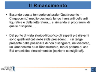 12
Il Rinascimento
• Essendo questa temperie culturale (Quattrocento –
Cinquecento) meglio declinata lungo i versanti delle arti
figurative e della letteratura… si rimanda ai programmi di
quelle discipline….
• Dal punto di vista storico-filosofico gli aspetti più rilevanti
sono quelli indicati nelle slide precedenti… (si tenga
presente della possibilità di non distinguere, nel discorso,
un Umanesimo e un Rinascimento, ma di parlare di una
Età umanistico-rinascimentale (opzione consigliata!).
 