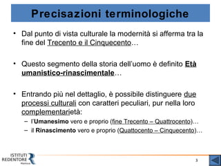 3
Precisazioni terminologiche
• Dal punto di vista culturale la modernità si afferma tra la
fine del Trecento e il Cinquecento…
• Questo segmento della storia dell’uomo è definito Età
umanistico-rinascimentale…
• Entrando più nel dettaglio, è possibile distinguere due
processi culturali con caratteri peculiari, pur nella loro
complementarietà:
– l’Umanesimo vero e proprio (fine Trecento – Quattrocento)…
– il Rinascimento vero e proprio (Quattocento – Cinquecento)…
 