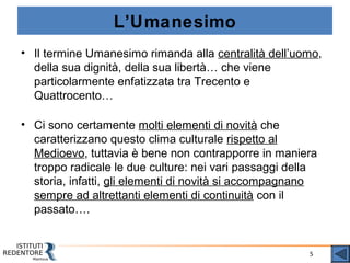 5
L’Umanesimo
• Il termine Umanesimo rimanda alla centralità dell’uomo,
della sua dignità, della sua libertà… che viene
particolarmente enfatizzata tra Trecento e
Quattrocento…
• Ci sono certamente molti elementi di novità che
caratterizzano questo clima culturale rispetto al
Medioevo, tuttavia è bene non contrapporre in maniera
troppo radicale le due culture: nei vari passaggi della
storia, infatti, gli elementi di novità si accompagnano
sempre ad altrettanti elementi di continuità con il
passato….
 