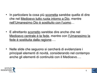 6
• In particolare la cosa più scorretta sarebbe quella di dire
che nel Medioevo tutto ruota intorno a Dio, mentre
nell’Umanesimo Dio è sostituito con l’uomo…
• E altrettanto scorretto sarebbe dire anche che nel
Medioevo centrale è la fede, mentre con l’Umanesimo la
fede è sostituita dalla ragione….
• Nelle slide che seguono si cercherà di evidenziare i
principali elementi di novità, considerando nel contempo
anche gli elementi di continuità con il Medioevo….
 
