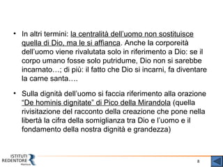 8
• In altri termini: la centralità dell’uomo non sostituisce
quella di Dio, ma le si affianca. Anche la corporeità
dell’uomo viene rivalutata solo in riferimento a Dio: se il
corpo umano fosse solo putridume, Dio non si sarebbe
incarnato…; di più: il fatto che Dio si incarni, fa diventare
la carne santa….
• Sulla dignità dell’uomo si faccia riferimento alla orazione
“De hominis dignitate” di Pico della Mirandola (quella
rivisitazione del racconto della creazione che pone nella
libertà la cifra della somiglianza tra Dio e l’uomo e il
fondamento della nostra dignità e grandezza)
 