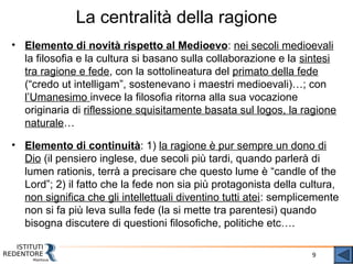 9
La centralità della ragione
• Elemento di novità rispetto al Medioevo: nei secoli medioevali
la filosofia e la cultura si basano sulla collaborazione e la sintesi
tra ragione e fede, con la sottolineatura del primato della fede
(“credo ut intelligam”, sostenevano i maestri medioevali)…; con
l’Umanesimo invece la filosofia ritorna alla sua vocazione
originaria di riflessione squisitamente basata sul logos, la ragione
naturale…
• Elemento di continuità: 1) la ragione è pur sempre un dono di
Dio (il pensiero inglese, due secoli più tardi, quando parlerà di
lumen rationis, terrà a precisare che questo lume è “candle of the
Lord”; 2) il fatto che la fede non sia più protagonista della cultura,
non significa che gli intellettuali diventino tutti atei: semplicemente
non si fa più leva sulla fede (la si mette tra parentesi) quando
bisogna discutere di questioni filosofiche, politiche etc….
 