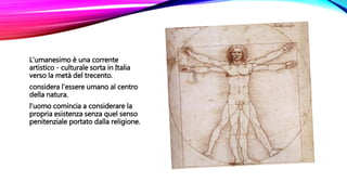 L'umanesimo è una corrente
artistico - culturale sorta in Italia
verso la metà del trecento.
considera l'essere umano al centro
della natura.
l'uomo comincia a considerare la
propria esistenza senza quel senso
penitenziale portato dalla religione.