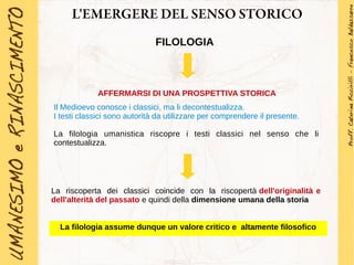 L'EMERGERE DEL SENSO STORICO
FILOLOGIA
AFFERMARSI DI UNA PROSPETTIVA STORICA
Il Medioevo conosce i classici, ma li decontestualizza.
I testi classici sono autorità da utilizzare per comprendere il presente.
La filologia umanistica riscopre i testi classici nel senso che li
contestualizza.
La riscoperta dei classici coincide con la riscopertà dell'originalità e
dell'alterità del passato e quindi della dimensione umana della storia
La filologia assume dunque un valore critico e altamente filosofico
 