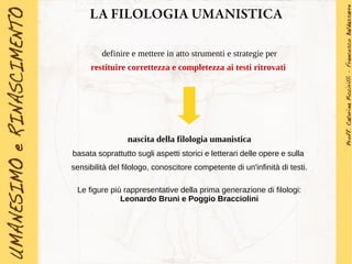 LA FILOLOGIA UMANISTICA
definire e mettere in atto strumenti e strategie per
restituire correttezza e completezza ai testi ritrovati
nascita della filologia umanistica
basata soprattutto sugli aspetti storici e letterari delle opere e sulla
sensibilità del filologo, conoscitore competente di un'infinità di testi.
Le figure più rappresentative della prima generazione di filologi:
Leonardo Bruni e Poggio Bracciolini
 