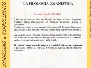 LA FILOLOGIA UMANISTICA
Leonardo Bruni (1370-1444)
Traduttore di Platone (Fedone, Gorgia, Apologia, Critone, Simposio),
Aristotele (Etica Nicomachea, ...), Plutarco, Senofonte, Omero e
Demostene.
Funzionario presso la corte papale di Innocenzo VII. Tornato a Firenze nel
1427, chiuse la sua carriera come cancelliere della Repubblica Fiorentina.
L'opera più nota: le Historiae Florentini populi, iniziate nel 1414 e concluse
con il Rerum suo tempore in Italia gestarum commentarius (Commentari
sugli avvenimenti del suo tempo in Italia, 1440).
Riconobbe l'importanza del volgare e la validità del suo uso letterario
e per primo attribuì a Petrarca il merito di aver aperto la stagione
umanistica.
 