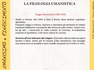 LA FILOLOGIA UMANISTICA
Poggio Bracciolini (1380-1459)
Studiò a Firenze. Nel 1403 si recò a Roma, dove divenne segretario
apostolico.
Frequenti viaggi in Francia, Svizzera e Germania gli permisero di visitare
importanti biblioteche monastiche alla ricerca di codici antichi. Scoprì così,
tra gli altri, i manoscritti di molte orazioni di Cicerone, le Institutiones
oratoriae di Quintiliano, il De rerum natura di Lucrezio.
Avverso all'uso letterario del volgare, Bracciolini utilizzò nelle sue opere
sempre il latino, anche per le Facezie (Liber facetiarum), che raccoglie
una nutrita serie di aneddoti e brevi novelle composte tra il 1438 e il 1452.
 