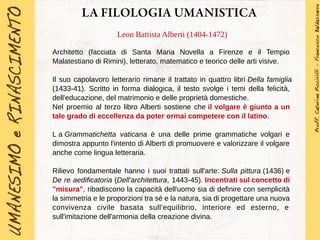 LA FILOLOGIA UMANISTICA
Leon Battista Alberti (1404-1472)
Architetto (facciata di Santa Maria Novella a Firenze e il Tempio
Malatestiano di Rimini), letterato, matematico e teorico delle arti visive.
Il suo capolavoro letterario rimane il trattato in quattro libri Della famiglia
(1433-41). Scritto in forma dialogica, il testo svolge i temi della felicità,
dell'educazione, del matrimonio e delle proprietà domestiche.
Nel proemio al terzo libro Alberti sostiene che il volgare è giunto a un
tale grado di eccellenza da poter ormai competere con il latino.
L a Grammatichetta vaticana è una delle prime grammatiche volgari e
dimostra appunto l'intento di Alberti di promuovere e valorizzare il volgare
anche come lingua letteraria.
Rilievo fondamentale hanno i suoi trattati sull'arte: Sulla pittura (1436) e
De re aedificatoria (Dell'architettura, 1443-45). Incentrati sul concetto di
"misura", ribadiscono la capacità dell'uomo sia di definire con semplicità
la simmetria e le proporzioni tra sé e la natura, sia di progettare una nuova
convivenza civile basata sull'equilibrio, interiore ed esterno, e
sull'imitazione dell'armonia della creazione divina.
 