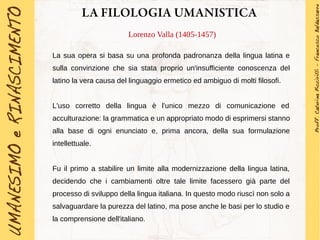 LA FILOLOGIA UMANISTICA
Lorenzo Valla (1405-1457)
La sua opera si basa su una profonda padronanza della lingua latina e
sulla convinzione che sia stata proprio un'insufficiente conoscenza del
latino la vera causa del linguaggio ermetico ed ambiguo di molti filosofi.
L'uso corretto della lingua è l'unico mezzo di comunicazione ed
acculturazione: la grammatica e un appropriato modo di esprimersi stanno
alla base di ogni enunciato e, prima ancora, della sua formulazione
intellettuale.
Fu il primo a stabilire un limite alla modernizzazione della lingua latina,
decidendo che i cambiamenti oltre tale limite facessero già parte del
processo di sviluppo della lingua italiana. In questo modo riuscì non solo a
salvaguardare la purezza del latino, ma pose anche le basi per lo studio e
la comprensione dell'italiano.
 