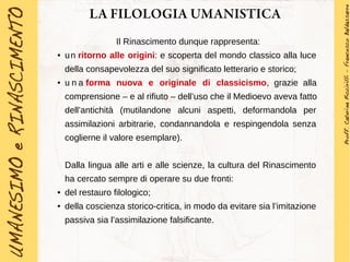 LA FILOLOGIA UMANISTICA
Il Rinascimento dunque rappresenta:
● un ritorno alle origini: e scoperta del mondo classico alla luce
della consapevolezza del suo significato letterario e storico;
● u n a forma nuova e originale di classicismo, grazie alla
comprensione – e al rifiuto – dell’uso che il Medioevo aveva fatto
dell’antichità (mutilandone alcuni aspetti, deformandola per
assimilazioni arbitrarie, condannandola e respingendola senza
coglierne il valore esemplare).
Dalla lingua alle arti e alle scienze, la cultura del Rinascimento
ha cercato sempre di operare su due fronti:
● del restauro filologico;
● della coscienza storico-critica, in modo da evitare sia l’imitazione
passiva sia l’assimilazione falsificante.
 