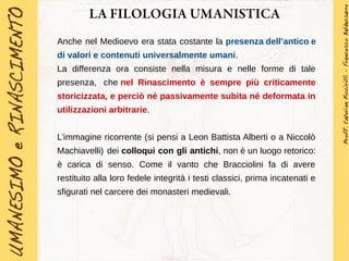 LA FILOLOGIA UMANISTICA
Anche nel Medioevo era stata costante la presenza dell’antico e
di valori e contenuti universalmente umani.
La differenza ora consiste nella misura e nelle forme di tale
presenza, che nel Rinascimento è sempre più criticamente
storicizzata, e perciò né passivamente subita né deformata in
utilizzazioni arbitrarie.
L’immagine ricorrente (si pensi a Leon Battista Alberti o a Niccolò
Machiavelli) dei colloqui con gli antichi, non è un luogo retorico:
è carica di senso. Come il vanto che Bracciolini fa di avere
restituito alla loro fedele integrità i testi classici, prima incatenati e
sfigurati nel carcere dei monasteri medievali.
 